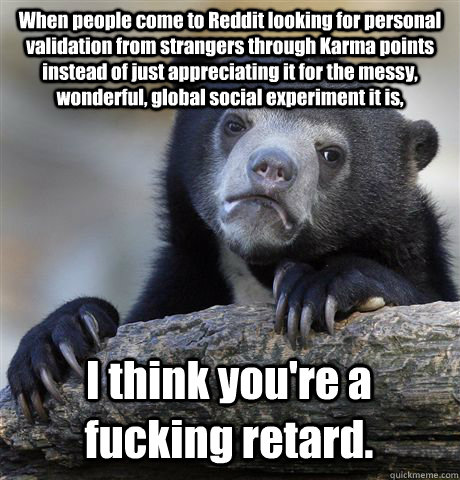 When people come to Reddit looking for personal validation from strangers through Karma points instead of just appreciating it for the messy, wonderful, global social experiment it is, I think you're a fucking retard.  Confession Bear