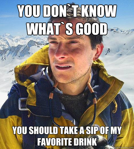 you don`t know what`s good you should take a sip of my favorite drink  Bear Grylls