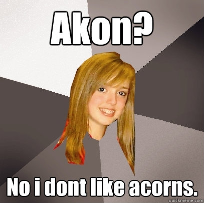 Akon? No i dont like acorns.  Musically Oblivious 8th Grader