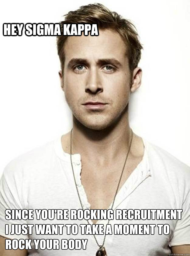 HEY SIGMA KAPPA  SINCE YOU'RE ROCKING RECRUITMENT I JUST WANT TO TAKE A MOMENT TO ROCK YOUR BODY  Ryan Gosling Hey Girl