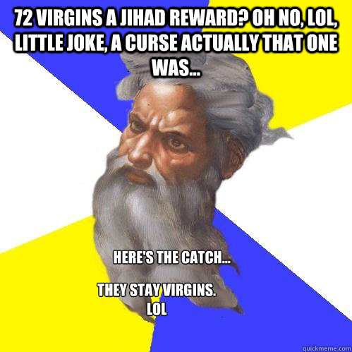 72 virgins a jihad reward? Oh no, LOL, little joke, a curse actually that one was... Here's the catch... They stay virgins. LOL - 72 virgins a jihad reward? Oh no, LOL, little joke, a curse actually that one was... Here's the catch... They stay virgins. LOL  Advice God