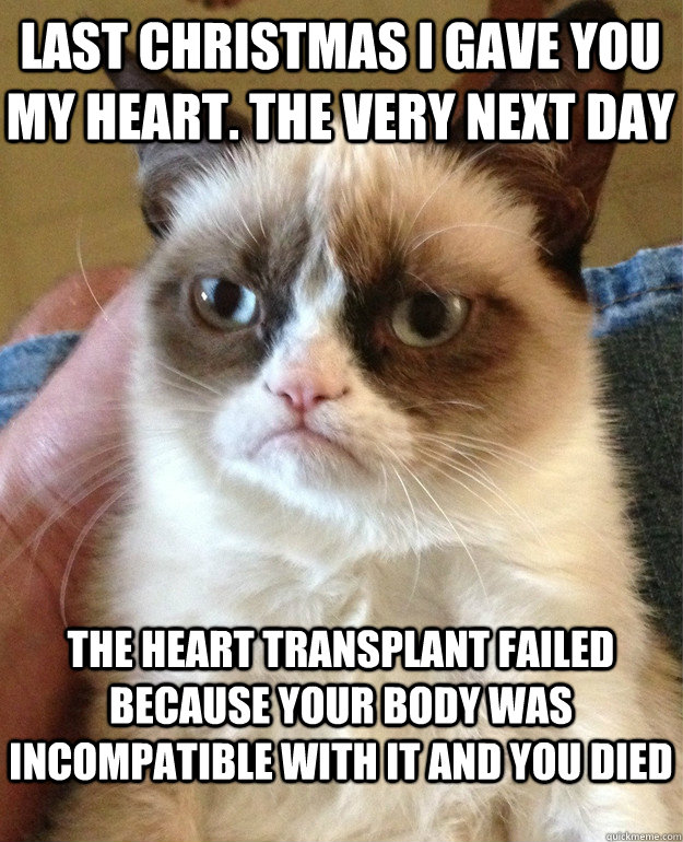 last christmas i gave you my heart. the very next day the heart transplant failed because your body was incompatible with it and you died  Grumpy Cat