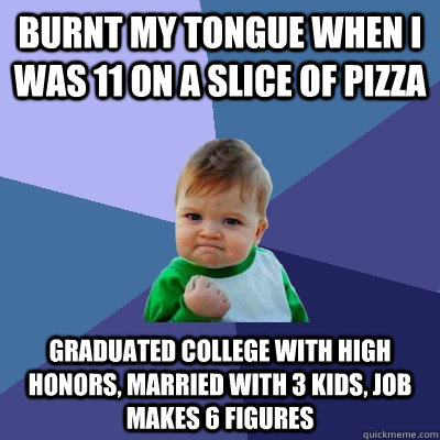 Burnt my tongue when I was 11 on a slice of pizza Graduated college with high honors, married with 3 kids, job makes 6 figures - Burnt my tongue when I was 11 on a slice of pizza Graduated college with high honors, married with 3 kids, job makes 6 figures  Success Kid