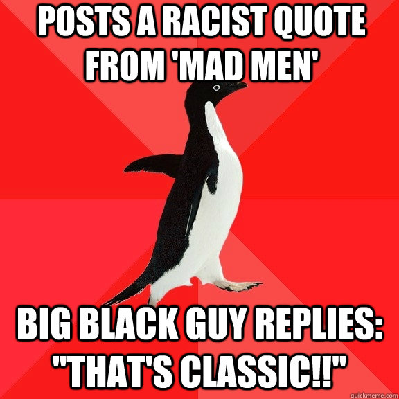 Posts a racist quote from 'mad men' big black guy replies: 