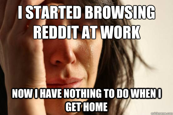 I started browsing reddit at work now i have nothing to do when i get home  First World Problems