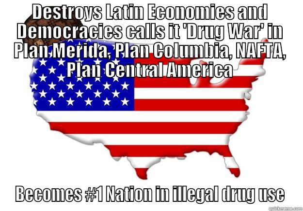 DESTROYS LATIN ECONOMIES AND DEMOCRACIES CALLS IT 'DRUG WAR' IN PLAN MERIDA, PLAN COLUMBIA, NAFTA, PLAN CENTRAL AMERICA BECOMES #1 NATION IN ILLEGAL DRUG USE Scumbag america