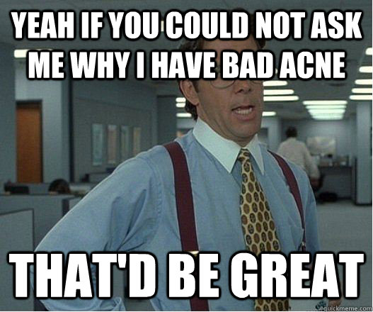 Yeah if you could not ask me why i have bad acne  that'd be great  Lumberg