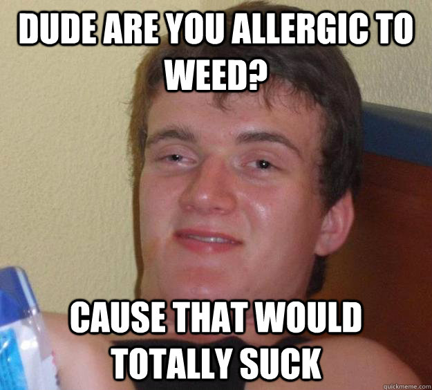 Dude are you allergic to weed? cause that would totally suck  10 Guy