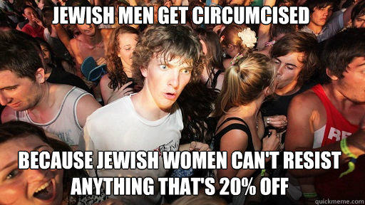 Jewish men get circumcised Because jewish women can't resist anything that's 20% off  