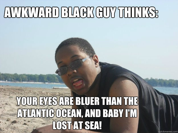 Awkward Black Guy Thinks: Your eyes are bluer than the Atlantic ocean, and baby I'm lost at sea!  