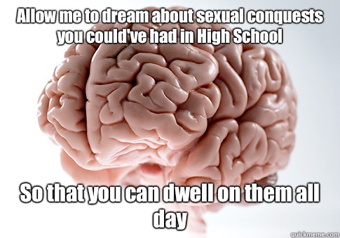 Allow me to dream about sexual conquests you could've had in High School So that you can dwell on them all day  Scumbag Brain