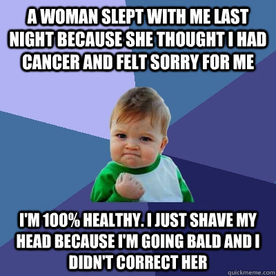 A WOMAN SLEPT WITH ME LAST NIGHT BEcAUSE SHE THOUGHT I HAD cANcER AND FELT SORRY FOR ME I'M 1OO% HEALTHY. I JUST SHAvE MY HEAD BECAUSE I'M GOING BALD AND I DIDN'T CORRECT HER  Success Kid