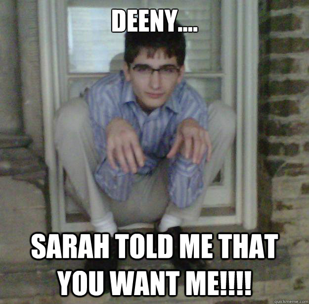 DEENY.... SARAH TOLD ME THAT YOU WANT ME!!!!  