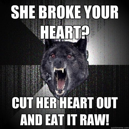 she broke your heart? cut her heart out and eat it raw!  Insanity Wolf