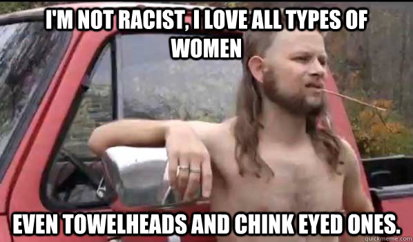 I'm not racist, I love all types of women Even towelheads and chink eyed ones.  Almost Politically Correct Redneck