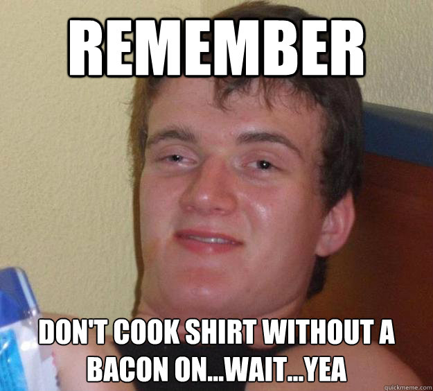 remember don't cook shirt without a bacon on...wait...yea  10 Guy