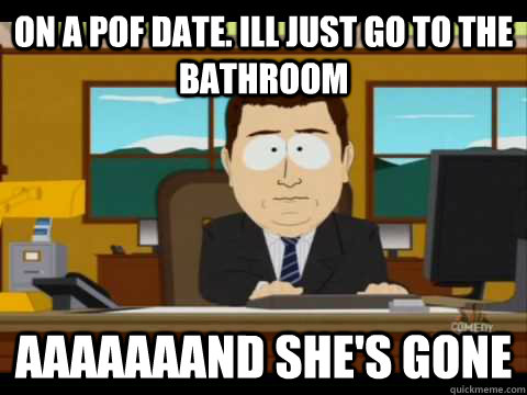 on a pof date. ill just go to the bathroom aaaaaaand she's gone  Aaand its gone