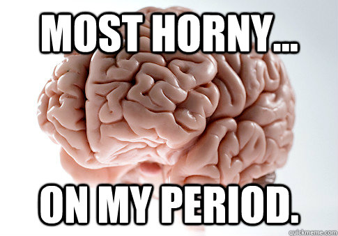 Most horny... on my period.  Scumbag Brain