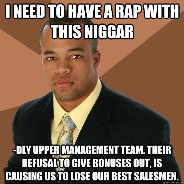 I need to have a rap with this niggar -dly upper management team. Their refusal to give bonuses out, is causing us to lose our best salesmen. - I need to have a rap with this niggar -dly upper management team. Their refusal to give bonuses out, is causing us to lose our best salesmen.  Successful Black Man