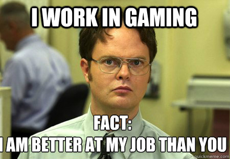 I work in gaming Fact:
I am better at my job than you - I work in gaming Fact:
I am better at my job than you  Schrute