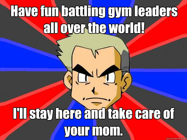 Have fun battling gym leaders all over the world! I'll stay here and take care of your mom.  Professor Oak