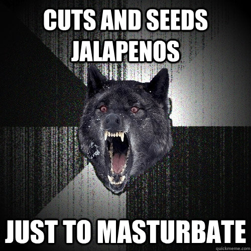 Cuts and seeds jalapenos  Just to masturbate  Insanity Wolf