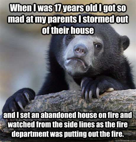 When I was 17 years old I got so mad at my parents I stormed out of their house  and I set an abandoned house on fire and watched from the side lines as the fire department was putting out the fire.   - When I was 17 years old I got so mad at my parents I stormed out of their house  and I set an abandoned house on fire and watched from the side lines as the fire department was putting out the fire.    Confession Bear