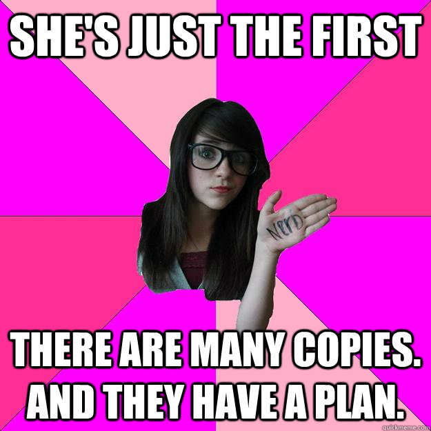 she's just the first There are many copies. And they have a plan.  Idiot Nerd Girl