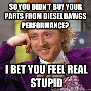 So you didn't buy your parts from Diesel Dawgs Performance? I bet you feel real stupid  Condescending Wonka