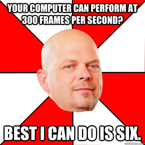 Your computer can perform at 300 frames per second? Best I can do is six. - Your computer can perform at 300 frames per second? Best I can do is six.  Pawn Star