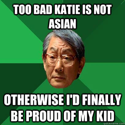 too bad katie is not asian otherwise i'd finally be proud of my kid  High Expectations Asian Father