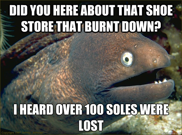 Did You Here about that shoe store that burnt down? I heard over 100 soles were lost - Did You Here about that shoe store that burnt down? I heard over 100 soles were lost  Bad Joke Eel