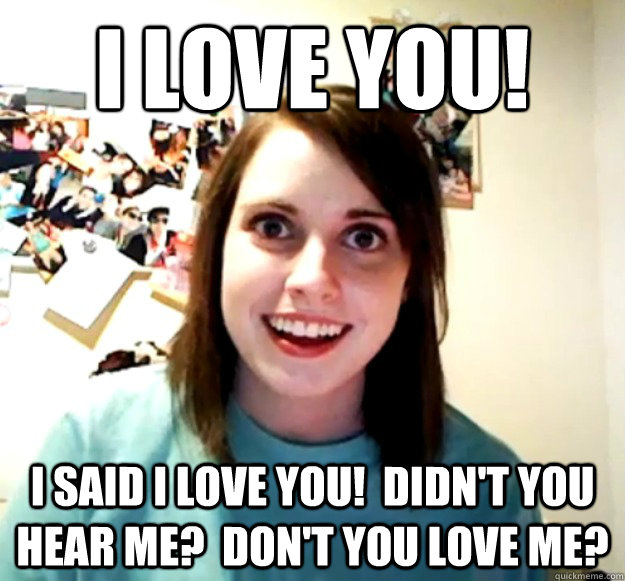 i love you! i said i love you!  didn't you hear me?  don't you love me? - i love you! i said i love you!  didn't you hear me?  don't you love me?  Overly Attached Girlfriend