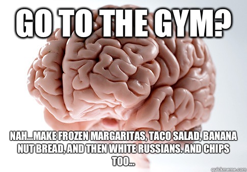 Go to the gym? Nah...make frozen margaritas, taco salad, banana nut bread, and then white russians. And chips too... - Go to the gym? Nah...make frozen margaritas, taco salad, banana nut bread, and then white russians. And chips too...  Scumbag Brain
