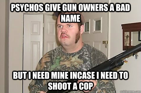 psychos give gun owners a bad name but i need mine incase i need to shoot a cop  Gun Nut