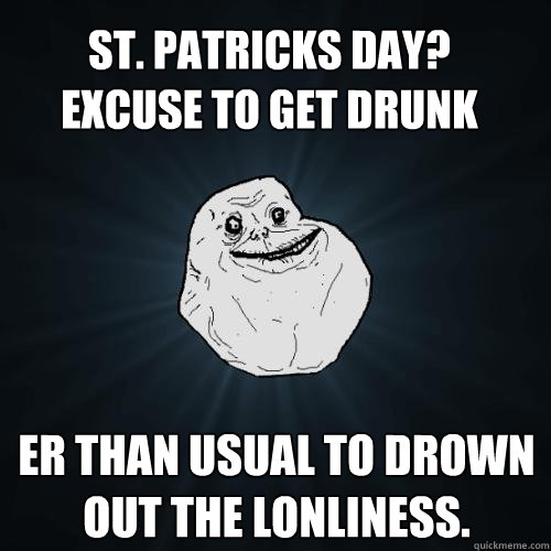 er than usual to drown out the lonliness. St. Patricks day?
excuse to get drunk  Forever Alone