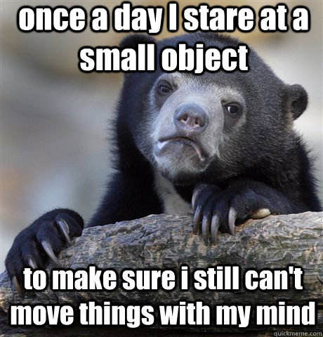 once a day I stare at a small object  to make sure i still can't move things with my mind  Confession Bear