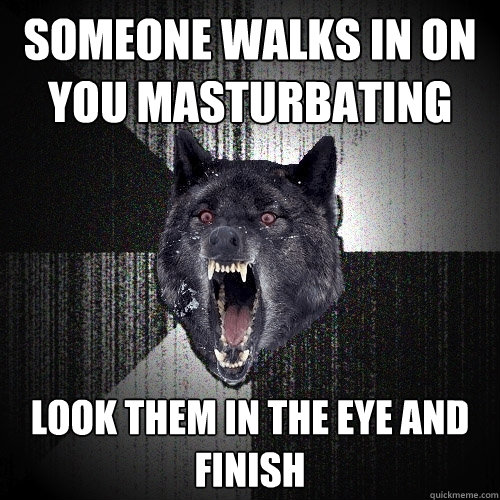 someone walks in on you masturbating look them in the eye and finish  Insanity Wolf