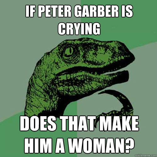 If Peter Garber is crying Does that make him a woman?  Philosoraptor