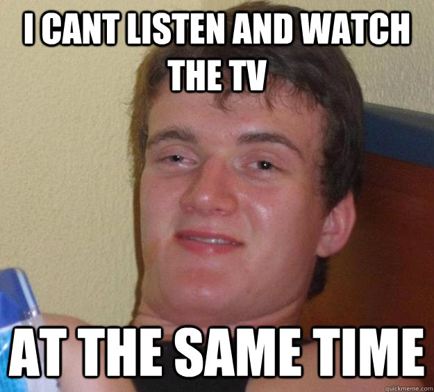 i cant listen and watch the tv at the same time  10 Guy