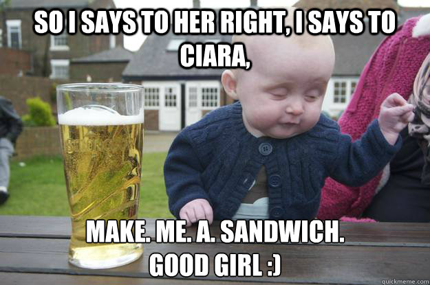 So I says to her right, I says to Ciara, make. me. a. sandwich.
good girl :)   drunk baby