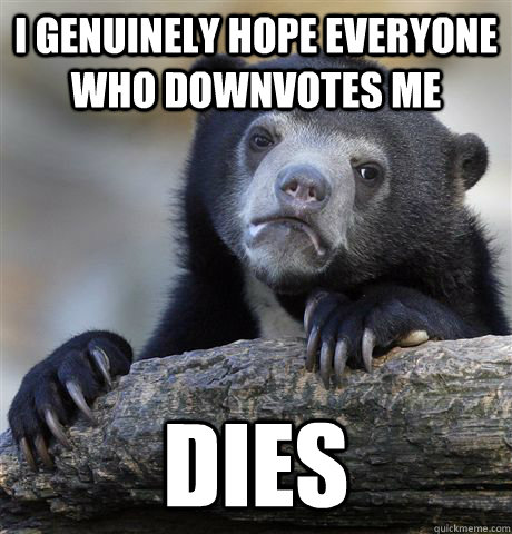 I genuinely hope everyone who downvotes me dies  Confession Bear