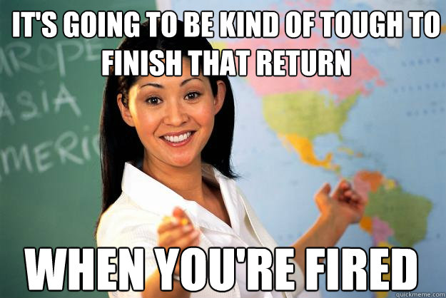 It's going to be kind of tough to finish that return when you're fired  Unhelpful High School Teacher