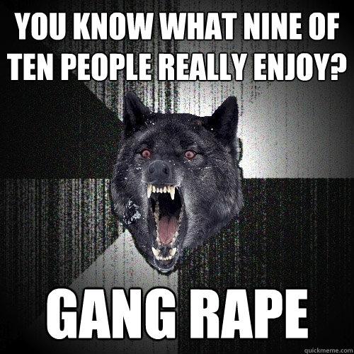 You know what nine of ten people really enjoy? GANG RAPE  Insanity Wolf