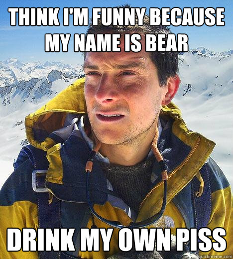 Think i'm funny because my name is bear drink my own piss  Bear Grylls