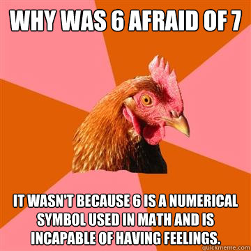 Why was 6 afraid of 7 It wasn't because 6 is a numerical symbol used in math and is incapable of having feelings.   Anti-Joke Chicken