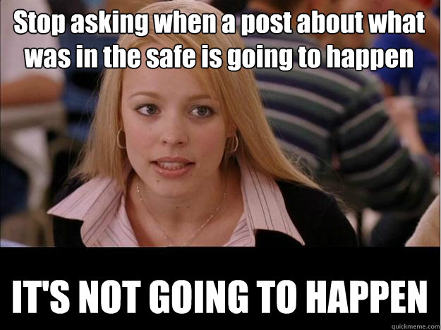 Stop asking when a post about what was in the safe is going to happen IT'S NOT GOING TO HAPPEN  Its not going to happen