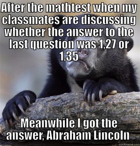 AFTER THE MATHTEST WHEN MY CLASSMATES ARE DISCUSSING WHETHER THE ANSWER TO THE LAST QUESTION WAS 1,27 OR 1,35 MEANWHILE I GOT THE ANSWER, ABRAHAM LINCOLN  Confession Bear