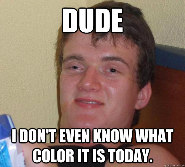 Dude I don't even know what color it is today.  10 Guy