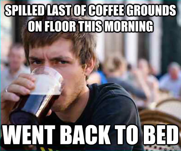 Spilled last of coffee grounds on floor this morning Went back to bed   Lazy College Senior